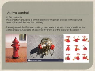 b) Fire Hydrants:
This consists in providing a l50mm diameter ring main outside in the ground
around the periphery of the building.
The ring main is fed from an underground water tank and it is ensured that the
water pressure Available at each fire hydrant is of the order of 3.5kg/cm 2
.
Active control
 
