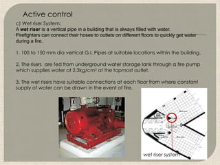 c) Wet riser System:
A wet riser is a vertical pipe in a building that is always filled with water.
Firefighters can connect their hoses to outlets on different floors to quickly get water
during a fire.
1. 100 to 150 mm dia vertical G.I. Pipes at suitable locations within the building.
2. The risers are fed from underground water storage lank through a fire pump
which supplies water at 2.3kg/cm2
at the topmost outlet.
3. The wet risers have suitable connections at each floor from where constant
supply of water can be drawn in the event of fire.
wet riser system
Active control
 