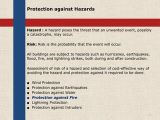 Protection against Hazards
Hazard : A hazard poses the threat that an unwanted event, possibly
a catastrophe, may occur.
Risk: Risk is the probability that the event will occur.
All buildings are subject to hazards such as hurricanes, earthquakes,
flood, fire, and lightning strikes, both during and after construction.
Assessment of risk of a hazard and selection of cost-effective way of
avoiding the hazard and protection against it required to be done.
▪ Wind Protection
▪ Protection against Earthquakes
▪ Protection against Water
▪ Protection against Fire
▪ Lightning Protection
▪ Protection against Intruders
2
 