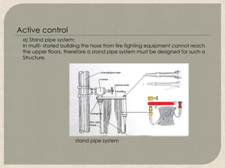 e) Stand pipe system:
In multi- storied building the hose from fire fighting equipment cannot reach
the upper floors, therefore a stand pipe system must be designed for such a
Structure.
stand pipe system
Active control
 