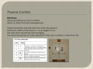 Exit Doors
doors providing access to streets
doors to stairs and exit passageways
There should be one exit door for every 50 persons.
Minimum width of the door is 1 m & height is 2 m.
The exit door should be side swinging.
The door should be of outer direction if the user number is more than 50.
Passive Control
 