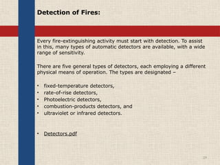 Detection of Fires:
Every fire-extinguishing activity must start with detection. To assist
in this, many types of automatic detectors are available, with a wide
range of sensitivity.
There are five general types of detectors, each employing a different
physical means of operation. The types are designated –
• fixed-temperature detectors,
• rate-of-rise detectors,
• Photoelectric detectors,
• combustion-products detectors, and
• ultraviolet or infrared detectors.
• Detectors.pdf
29
 