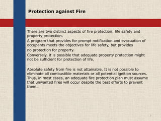 Protection against Fire
There are two distinct aspects of fire protection: life safety and
property protection.
A program that provides for prompt notification and evacuation of
occupants meets the objectives for life safety, but provides
no protection for property.
Conversely, it is possible that adequate property protection might
not be sufficient for protection of life.
Absolute safety from fire is not attainable. It is not possible to
eliminate all combustible materials or all potential ignition sources.
Thus, in most cases, an adequate fire protection plan must assume
that unwanted fires will occur despite the best efforts to prevent
them.
3
 
