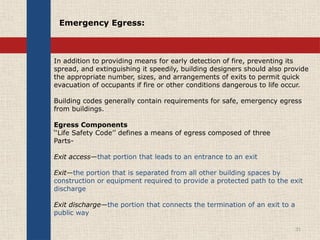 In addition to providing means for early detection of fire, preventing its
spread, and extinguishing it speedily, building designers should also provide
the appropriate number, sizes, and arrangements of exits to permit quick
evacuation of occupants if fire or other conditions dangerous to life occur.
Building codes generally contain requirements for safe, emergency egress
from buildings.
Egress Components
‘‘Life Safety Code’’ defines a means of egress composed of three
Parts-
Exit access—that portion that leads to an entrance to an exit
Exit—the portion that is separated from all other building spaces by
construction or equipment required to provide a protected path to the exit
discharge
Exit discharge—the portion that connects the termination of an exit to a
public way
31
Emergency Egress:
 