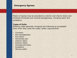 Means of egress may be provided by exterior and interior doors and
enclosed horizontal and vertical passageways, including stairs and
escalators.
Types of Exits:
Building codes generally recognize the following as acceptable
exits when they meet the codes’ safety requirements:
• Corridors
• Exit passageways
• Exit doors
• Horizontal exit
• Interior stairs
• Exterior stairs
• Smokeproof tower
• Escalators
• Moving walks
32
Emergency Egress:
 