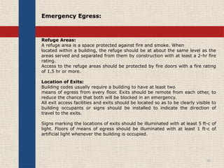 Refuge Areas:
A refuge area is a space protected against fire and smoke. When
located within a building, the refuge should be at about the same level as the
areas served and separated from them by construction with at least a 2-hr fire
rating.
Access to the refuge areas should be protected by fire doors with a fire rating
of 1.5 hr or more.
Location of Exits:
Building codes usually require a building to have at least two
means of egress from every floor. Exits should be remote from each other, to
reduce the chance that both will be blocked in an emergency.
All exit access facilities and exits should be located so as to be clearly visible to
building occupants or signs should be installed to indicate the direction of
travel to the exits.
Signs marking the locations of exits should be illuminated with at least 5 ft-c of
light. Floors of means of egress should be illuminated with at least 1 ft-c of
artificial light whenever the building is occupied.
33
Emergency Egress:
 