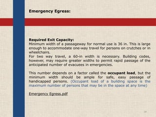 Required Exit Capacity:
Minimum width of a passageway for normal use is 36 in. This is large
enough to accommodate one-way travel for persons on crutches or in
wheelchairs.
For two way travel, a 60-in width is necessary. Building codes,
however, may require greater widths to permit rapid passage of the
anticipated number of evacuees in emergencies.
This number depends on a factor called the occupant load, but the
minimum width should be ample for safe, easy passage of
handicapped persons. (Occupant load of a building space is the
maximum number of persons that may be in the space at any time)
Emergency Egress.pdf
34
Emergency Egress:
 
