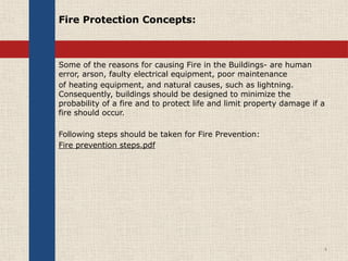 Fire Protection Concepts:
Some of the reasons for causing Fire in the Buildings- are human
error, arson, faulty electrical equipment, poor maintenance
of heating equipment, and natural causes, such as lightning.
Consequently, buildings should be designed to minimize the
probability of a fire and to protect life and limit property damage if a
fire should occur.
Following steps should be taken for Fire Prevention:
Fire prevention steps.pdf
4
 