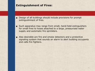 Extinguishment of Fires:
▪ Design of all buildings should include provisions for prompt
extinguishment of fires.
▪ Such apparatus may range from small, hand-held extinguishers
for small fires to hoses attached to a large, pressurized water
supply and automatic fire sprinklers.
▪ Also desirable are fire and smoke detectors and a protective
signaling system that sounds an alarm to alert building occupants
and calls fire fighters.
5
 