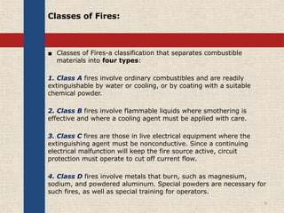 Classes of Fires:
▪ Classes of Fires-a classification that separates combustible
materials into four types:
1. Class A fires involve ordinary combustibles and are readily
extinguishable by water or cooling, or by coating with a suitable
chemical powder.
2. Class B fires involve flammable liquids where smothering is
effective and where a cooling agent must be applied with care.
3. Class C fires are those in live electrical equipment where the
extinguishing agent must be nonconductive. Since a continuing
electrical malfunction will keep the fire source active, circuit
protection must operate to cut off current flow.
4. Class D fires involve metals that burn, such as magnesium,
sodium, and powdered aluminum. Special powders are necessary for
such fires, as well as special training for operators.
9
 