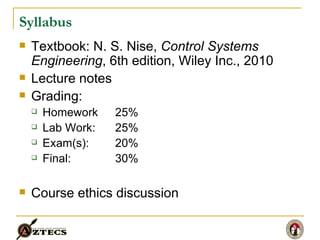 Syllabus Textbook: N. S. Nise,  Control Systems Engineering , 6th edition, Wiley Inc., 2010 Lecture notes Grading: Homework  25% Lab Work:  25% Exam(s):  20% Final:  30% Course ethics discussion 