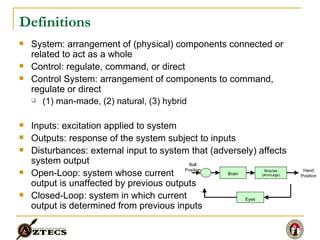 Definitions System: arrangement of (physical) components connected or related to act as a whole Control: regulate, command, or direct Control System: arrangement of components to command, regulate or direct (1) man-made, (2) natural, (3) hybrid Inputs: excitation applied to system Outputs: response of the system subject to inputs Disturbances: external input to system that (adversely) affects system output Open-Loop: system whose current  output is unaffected by previous outputs Closed-Loop: system in which current output is determined from previous inputs Brain Muscles (Arm/Legs) Hand Position Ball Position Eyes - 