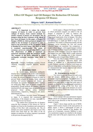 Shigeru Aoki, Katsumi Kurita / International Journal of Engineering Research and
Applications (IJERA) ISSN: 2248-9622 www.ijera.com
Vol. 3, Issue 4, Jul-Aug 2013, pp.2182-2188
2182 | P a g e
Effect Of Magnet And Oil Damper On Reduction Of Seismic
Response Of Houses
Shigeru Aoki*, Katsumi Kurita*
*Department of Mechanical Engineering, Tokyo Metropolitan College of Industrial Technology, Japan
ABSTRACT
It is important to reduce the seismic
response of houses in order to prevent from
collapse of houses. Some control methods for
seismic response of houses are developed. The oil
dampers using the flow resistance of the silicon oil
have been developed. In this paper, a Magnet Oil
Damper (MOD) in which permanent magnets are
added to the oil damper is proposed in order to
improve the performance of the oil damper. MOD
is installed in two-story house. The effect of MOD
is examined experimentally. The peaks of
resonance curves are reduced when MOD is used.
The effectiveness of MOD is examined by
numerical simulation using the analytical model.
The response of the house subjected to actual
earthquake excitation decreases when MOD is
used.
Keywords - Damper, Earthquake resistant, Forced
vibration, Frequency response function, Seismic
motion
I. INTRODUCTION
In recent years, destructive earthquake
disasters have happened in the world. A lot of houses
are collapsed under large earthquakes. It is important
to reduce the seismic response of houses in order to
prevent from collapse of houses. Some reduction
methods for seismic response of houses are
developed, for example, laminated rubber bearings
are used[1]-[3]. Other types of passive dampers are
proposed[4]. Design methods for dynamic vibration
absorbers[5]-[8] and tuned mass dampers[9][10] are
proposed. Some devices utilize nonlinear
characteristics, impact[11], friction[12] and plastic
deformation[13].
For residence, two-story houses are general
in Japan. It is required that construction and
maintenance of the dampers are easy, especially for
the dampers for low rise houses.
The authors have proposed the oil dampers
using the flow resistance of the silicon oil. The oil
dampers are fixed on the foundation and connected to
ceiling of first floor with connecting rod. The oil
dampers are easily installed in the houses even if the
houses have been built up. The effect of the oil
damper on reduction of seismic response is presented
in the previous the papers[14][15].
In this paper, a Magnet Oil Damper (MOD)
in which permanent magnets are added to the oil
damper is proposed in order to improve the
performance of the oil damper. The neodymium
magnets are used inside of the oil damper. The effect
of MOD is examined experimentally. A model of
two-story house is made and MOD is fixed on the
foundation. The model is excited horizontally and the
resonance curves including the first and second
vibration modes are measured. For comparison, a
model without damper, with magnet damper (without
oil), oil damper (without magnet) and MOD are used.
The peaks of the resonance curves are reduced when
the dampers are used. When MOD is used, reduction
rate is largest. The damping ratio is also obtained.
The damping ratio is largest when MOD is used.
Next, the effectiveness of MOD is examined
by numerical simulation. Two-story house with
damper is modeled as a two-degree-of-freedom
system. Seismic responses of the two story house are
obtained using actual earthquake excitations as input.
It is demonstrated that seismic responses are reduced
when MOD is used.
II. EXPERIMENTAL SETUP
Two story houses are focused on and a new
type of damper, MOD, using silicon oil and
permanent magnets is proposed. The effectiveness of
MOD is examined experimentally. An experimental
model of two-story house is made and some types of
dampers are fixed on the foundation and connected to
the model of the ceiling of the first floor with
connecting rod. These types of the dampers are easily
installed in the houses even if the houses have been
built up.
2.1 Design and structure of MOD
A new damper that uses permanent magnets
and the silicon oil is designed. Damper is designed to
move only in one direction so that movement of the
damper is steady.
Figure 1 shows shape and the size of MOD.
Figure 2 shows names of parts in the main portion of
MOD. Figure 3 shows a photograph of parts of
MOD. For a viscous material of the damper, the
silicon oil of kinematic viscosity 30000cst is used.
Two neodymium magnets are installed in the damper
and the inner wall of the pool, respectively, as shown
Fig.2.
 