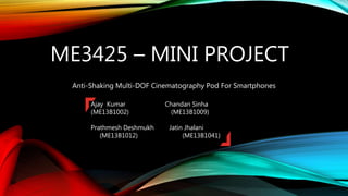 ME3425 – MINI PROJECT
Anti-Shaking Multi-DOF Cinematography Pod For Smartphones
Ajay Kumar Chandan Sinha
(ME13B1002) (ME13B1009)
Prathmesh Deshmukh Jatin Jhalani
(ME13B1012) (ME13B1041)
 