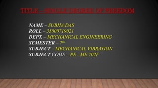 TITLE – SINGLE DEGREE OF FREEDOM
NAME – SUBHA DAS
ROLL – 35000719021
DEPT. – MECHANICAL ENGINEERING
SEMESTER – 7th
SUBJECT – MECHANICAL VIBRATION
SUBJECT CODE – PE - ME 702F
 