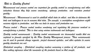 Role in Quality Control
Measurement and process control are important for quality control in manufacturing and other
industries because they help ensure consistency, optimize production, and maintain product
quality:
Measurement : Measurement is used to establish which data to collect, and then to determine the
tools and techniques to use to measure that data. For example, a smartphone manufacturer might
measure defects in production, and then use tools to assess each production run.
Process control : Process control involves monitoring and regulating the processes involved in
manufacturing a product. This is done using various instruments and techniques.
Quality control measurements : Quality control measurements are documented results that are
captured in formats specified by the Plan Quality Management process. These measurements
can be used to generate change requests, project document updates, and other updates to ensure
quality standards are met.
Statistical sampling : Statistical sampling involves measuring a portion of all products, and
then making inferences about the remainder of the products based on that sample
 