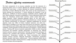Factors affecting measurements
The basic components of an accuracy evaluation are the five elements of a
measuring system such as: ? Factors affecting the calibration standards. ? Factors
affecting the work piece. ? Factors affecting the inherent characteristics of the
instrument. ? Factors affecting the person, who carries out the measurements, ?
Factors affecting the environment. 1. Factors affecting the Standard: It may be
affected by: -Coefficient of thermal expansion -Calibration interval -Stability with
time -Elastic properties -Geometric compatibility 2. Factors affecting the Work piece:
These are: -Cleanliness -Surface finish, waviness, scratch, surface defects etc., -
Hidden geometry -Elastic properties,-adequate datum on the work piece -
Arrangement of supporting work piece -Thermal equalization etc. 3. Factors affecting
the inherent characteristics of Instrument: -Adequate amplification for accuracy
objective -Scale error -Effect of friction, backlash, hysteresis, zero drift error -
Deformation in handling or use, when heavy work pieces are measured - Calibration
errors -Mechanical parts (slides, guide ways or moving elements) -Repeatability and
readability -Contact geometry for both work piece and standard. 4. Factors affecting
person: -Training, skill -Sense of precision appreciation -Ability to select measuring
instruments and standards -Sensible appreciation of measuring cost -Attitude
towards personal accuracy achievements -Planning measurement techniques for
minimum cost, consistent with precision requirements etc. 5. Factors affecting
Environment: -Temperature, humidity etc. -Clean surrounding and minimum
vibration enhance precision -Adequate illumination -Temperature equalization
between standard, work piece, andinstrument - Thermal expansion effects due to
heat radiation from lights -Heating elements, sunlight and people -Manual handling
may also introduce thermal expansion.
 