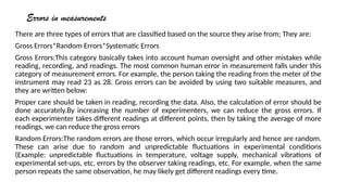 Errors in measurements
There are three types of errors that are classified based on the source they arise from; They are:
Gross Errors*Random Errors*Systematic Errors
Gross Errors:This category basically takes into account human oversight and other mistakes while
reading, recording, and readings. The most common human error in measurement falls under this
category of measurement errors. For example, the person taking the reading from the meter of the
instrument may read 23 as 28. Gross errors can be avoided by using two suitable measures, and
they are written below:
Proper care should be taken in reading, recording the data. Also, the calculation of error should be
done accurately.By increasing the number of experimenters, we can reduce the gross errors. If
each experimenter takes different readings at different points, then by taking the average of more
readings, we can reduce the gross errors
Random Errors:The random errors are those errors, which occur irregularly and hence are random.
These can arise due to random and unpredictable fluctuations in experimental conditions
(Example: unpredictable fluctuations in temperature, voltage supply, mechanical vibrations of
experimental set-ups, etc, errors by the observer taking readings, etc. For example, when the same
person repeats the same observation, he may likely get different readings every time.
 