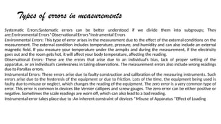 Types of errors in measurements
Systematic Errors:Systematic errors can be better understood if we divide them into subgroups; They
are:Environmental Errors*Observational Errors*Instrumental Errors
Environmental Errors: This type of error arises in the measurement due to the effect of the external conditions on the
measurement. The external condition includes temperature, pressure, and humidity and can also include an external
magnetic field. If you measure your temperature under the armpits and during the measurement, if the electricity
goes out and the room gets hot, it will affect your body temperature, affecting the reading.
Observational Errors: These are the errors that arise due to an individuals bias, lack of proper setting of the
apparatus, or an individuals carelessness in taking observations. The measurement errors also include wrong readings
due to Parallax errors.
Instrumental Errors: These errors arise due to faulty construction and calibration of the measuring instruments. Such
errors arise due to the hysteresis of the equipment or due to friction. Lots of the time, the equipment being used is
faulty due to misuse or neglect, which changes the reading of the equipment. The zero error is a very common type of
error. This error is common in devices like Vernier callipers and screw gauges. The zero error can be either positive or
negative. Sometimes the scale readings are worn off, which can also lead to a bad reading.
Instrumental error takes place due to :An inherent constraint of devices *Misuse of Apparatus *Effect of Loading
 
