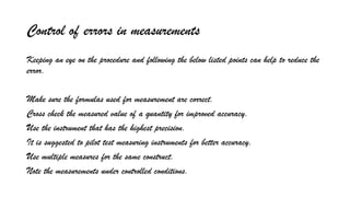Control of errors in measurements
Keeping an eye on the procedure and following the below listed points can help to reduce the
error.
Make sure the formulas used for measurement are correct.
Cross check the measured value of a quantity for improved accuracy.
Use the instrument that has the highest precision.
It is suggested to pilot test measuring instruments for better accuracy.
Use multiple measures for the same construct.
Note the measurements under controlled conditions.
 