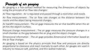 Principle of air gauging
Air gauging is a non-contact method for measuring the dimensions of objects by
using the principle of air flow rate changes:
Air flow regulation : Air is regulated and passed through a restriction and nozzle.
Air flow measurement : The air flow rate changes as the distance between the
nozzle and the object being measured changes.
Air backfill measurement : The air gage measures the air that backfills when the air
jet hits the object's surface.
Pressure change measurement : The air gage measures the pressure changes in a
small chamber as the gap between the air plug and the object changes.
Dimensional information : The air gage provides dimensional information based on
the air flow changes.
Air gauging is based on the physics principle that flow and pressure are directly
proportional to clearance and react inversely to each other. Air gauges are used in
industry to measure soft, polished, and thin-walled materials.
 