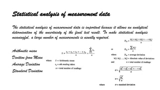 Statistical analysis of measurement data
The statistical analysis of measurement data is important because it allows an analytical
determination of the uncertainty of the final test result. To make statistical analysis
meaningful, a large number of measurements is usually required.
Arithmetic mean
Devition from Mean
Average Deviation
Standard Deviation
 