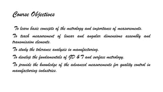 Course Objectives
To learn basic concepts of the metrology and importance of measurements.
To teach measurement of linear and angular dimensions assembly and
transmission elements.
To study the tolerance analysis in manufacturing.
To develop the fundamentals of GD & T and surface metrology.
To provide the knowledge of the advanced measurements for quality control in
manufacturing industries.
 