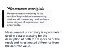 Measurement uncertainty
Measurement uncertainty is a parameter
used in data processing for the
description of both the dispersion of the
result and its estimated difference from
the accurate value.
 
