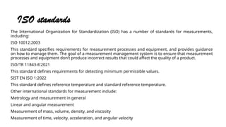 ISO standards
The International Organization for Standardization (ISO) has a number of standards for measurements,
including:
ISO 10012:2003
This standard specifies requirements for measurement processes and equipment, and provides guidance
on how to manage them. The goal of a measurement management system is to ensure that measurement
processes and equipment don't produce incorrect results that could affect the quality of a product.
ISO/TR 11843-8:2021
This standard defines requirements for detecting minimum permissible values.
SIST EN ISO 1:2022
This standard defines reference temperature and standard reference temperature.
Other international standards for measurement include:
Metrology and measurement in general
Linear and angular measurement
Measurement of mass, volume, density, and viscosity
Measurement of time, velocity, acceleration, and angular velocity
 