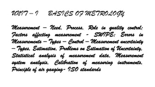 UNIT C I BASICS OF METROLOGY
Measurement C Need, Process, Role in quality control;
Factors affecting measurement - SWIPE; Errors in
Measurements C Types C Control C Measurement uncertainty
C Types, Estimation, Problems on Estimation of Uncertainty,
Statistical analysis of measurement data, Measurement
system analysis, Calibration of measuring instruments,
Principle of air gauging- ISO standards
 