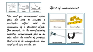 Need of measurement
The need for measurement arises
from the need to compare a
particular object with the
dimensions of a standard object.
For example, in the manufacturing
industry, measurements give us an
idea about the number of products
that need to be manufactured, how
much each item weighs, etc.
 
