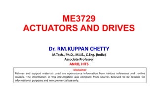 ME3729
ACTUATORS AND DRIVES
Dr. RM.KUPPAN CHETTY
M.Tech., Ph.D., M.I.E., C.Eng. (India)
Associate Professor
ANRO, HITS
Disclaimer
Pictures and support materials used are open-source information from various references and online
sources. The information in this presentation was compiled from sources believed to be reliable for
informational purposes and noncommercial use only.
 