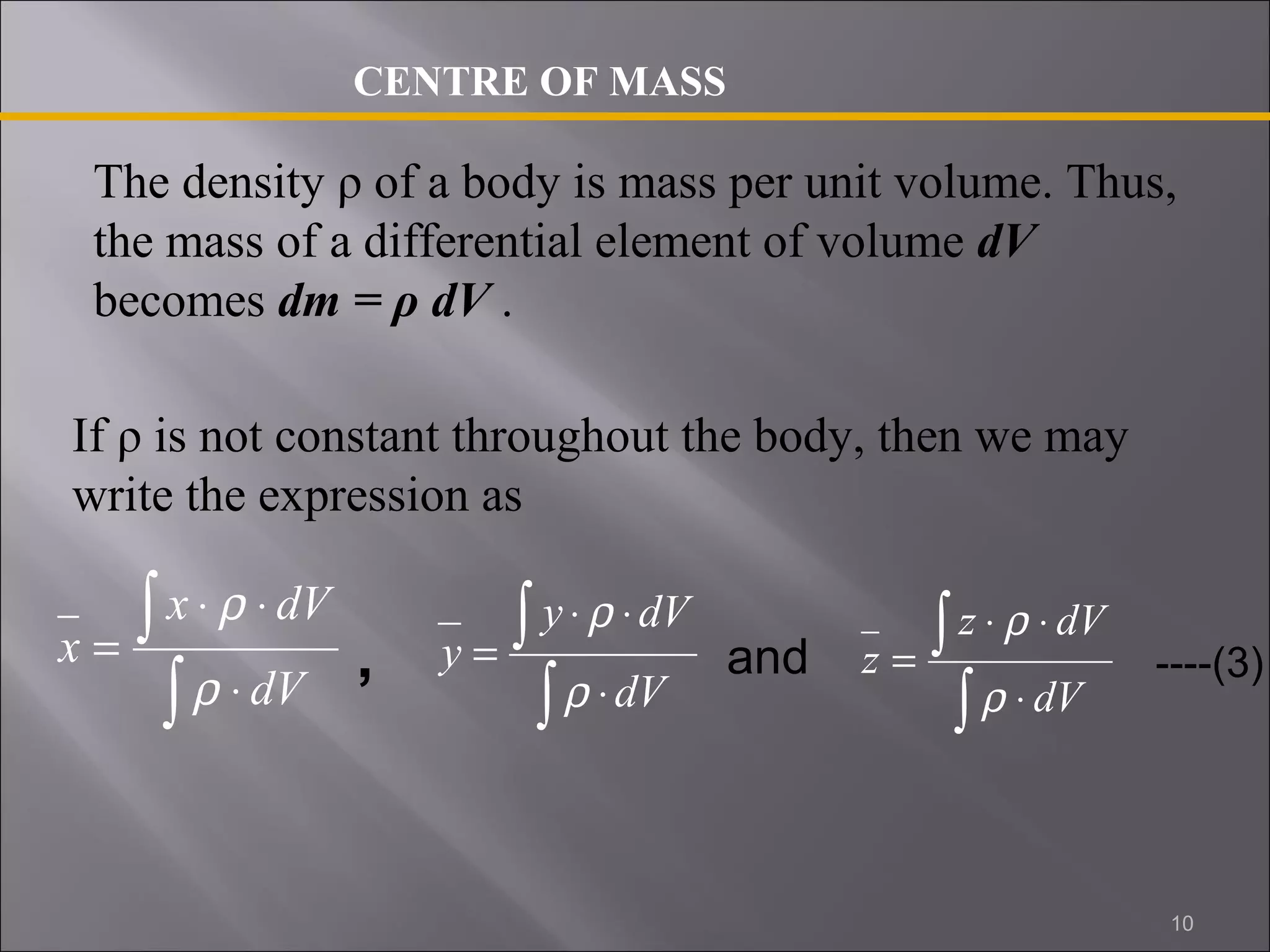 CENTRE OF MASS 
The density ρ of a body is mass per unit volume. Thus, 
the mass of a differential element of volume dV 
becomes dm = ρ dV . 
If ρ is not constant throughout the body, then we may 
write the expression as 
x dV 
ò 
ò 
× r 
× 
× 
= 
dV 
x 
r 
y dV 
ò 
ò 
× r 
× 
× 
= 
dV 
y 
r 
z dV 
and ----(3) 
ò 
ò 
× r 
× 
× 
= 
dV 
z 
r 
, 
10 
 