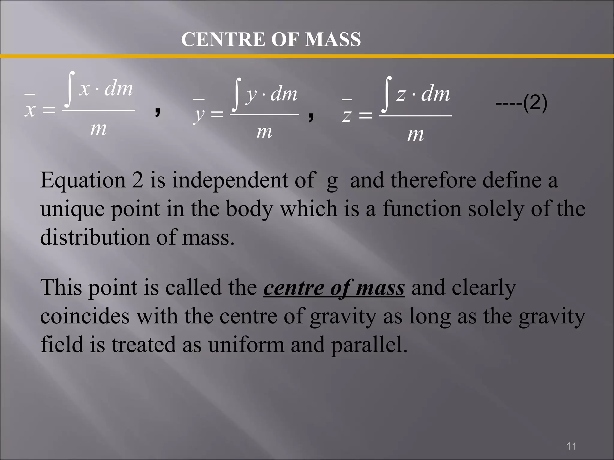 x ò × 
x dm 
m 
= 
CENTRE OF MASS 
y ò × 
y dm 
, , = ----(2) 
m 
= 
z ò × 
z dm 
m 
Equation 2 is independent of g and therefore define a 
unique point in the body which is a function solely of the 
distribution of mass. 
This point is called the centre of mass and clearly 
coincides with the centre of gravity as long as the gravity 
field is treated as uniform and parallel. 
11 
 