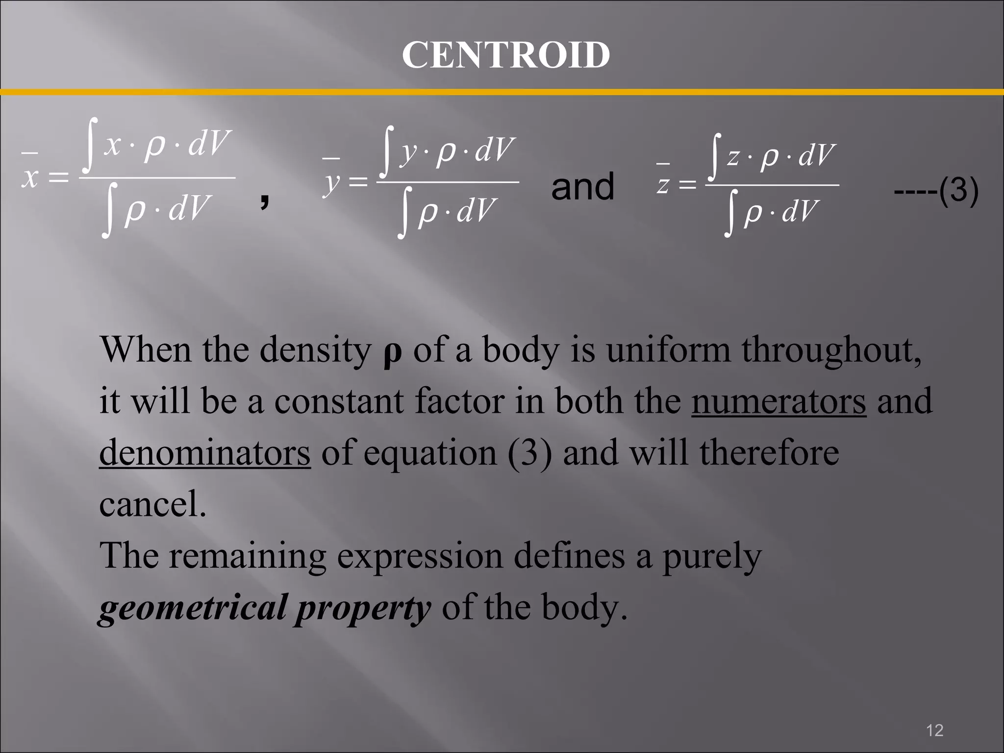 x dV 
ò 
× r 
× 
y × r 
× 
dV 
z × r 
× 
dV 
, and ----(3) 
When the density ρ of a body is uniform throughout, 
it will be a constant factor in both the numerators and 
denominators of equation (3) and will therefore 
cancel. 
The remaining expression defines a purely 
geometrical property of the body. 
ò 
× 
= 
dV 
x 
r 
ò 
ò 
× 
= 
dV 
y 
r 
ò 
ò 
× 
= 
dV 
z 
r 
CENTROID 
12 
 