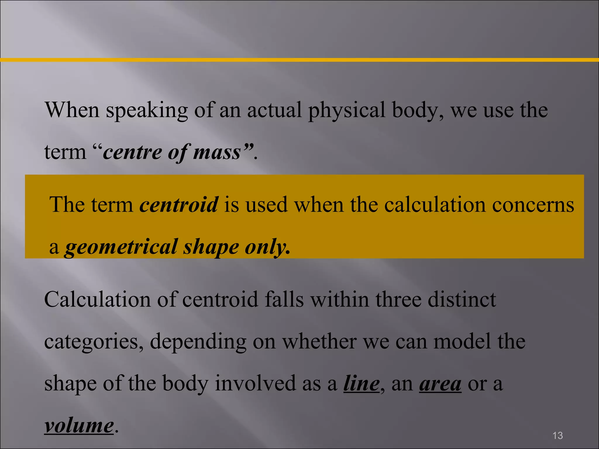 When speaking of an actual physical body, we use the 
term “centre of mass”. 
The term centroid is used when the calculation concerns 
a geometrical shape only. 
Calculation of centroid falls within three distinct 
categories, depending on whether we can model the 
shape of the body involved as a line, an area or a 
volume. 
13 
 