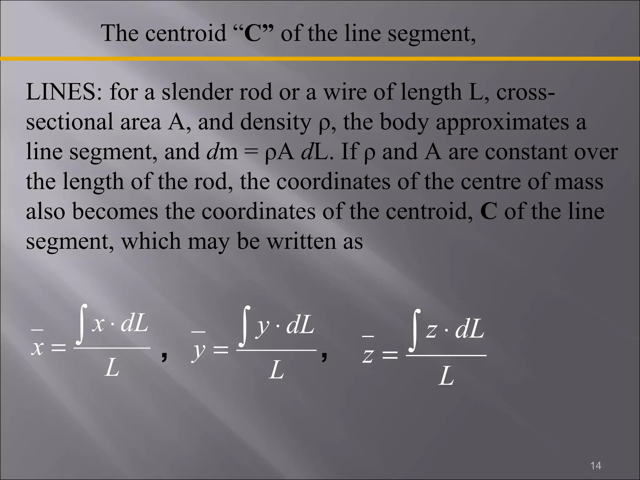 The centroid “C” of the line segment, 
LINES: for a slender rod or a wire of length L, cross-sectional 
area A, and density ρ, the body approximates a 
line segment, and dm = ρA dL. If ρ and A are constant over 
the length of the rod, the coordinates of the centre of mass 
also becomes the coordinates of the centroid, C of the line 
segment, which may be written as 
x ò × 
x dL 
L 
= 
y ò × 
y dL 
L 
= 
z ò × 
z dL 
L 
= 
, , 
14 
 