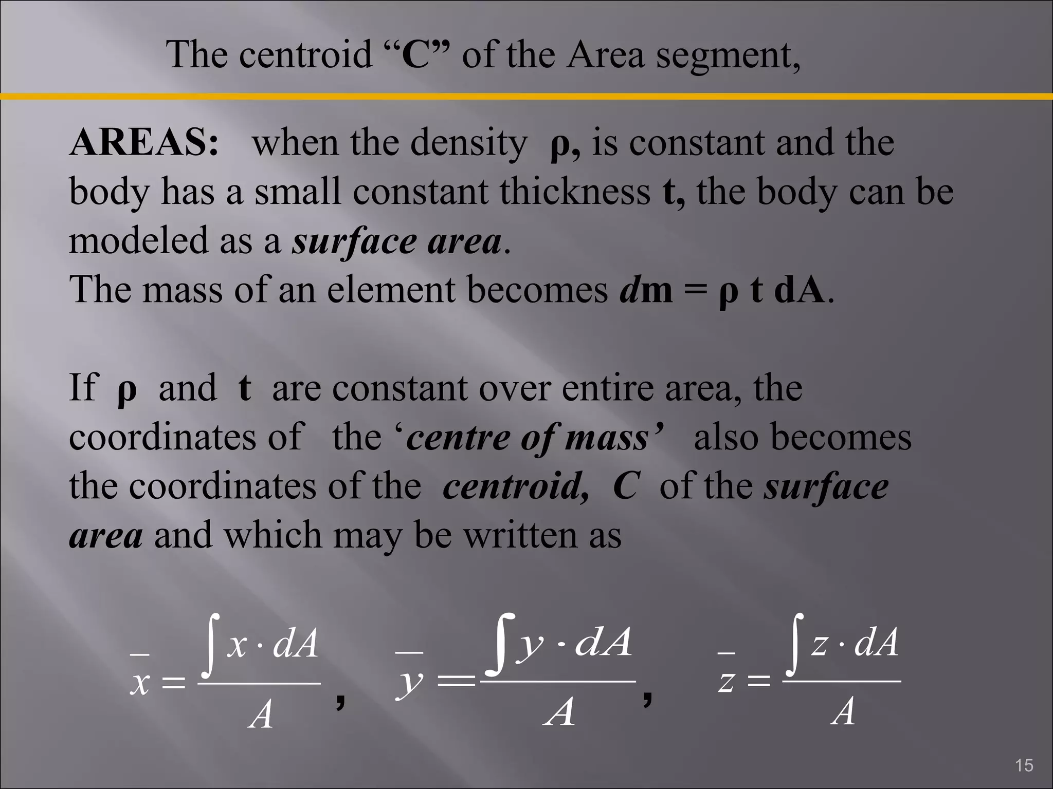 The centroid “C” of the Area segment, 
AREAS: when the density ρ, is constant and the 
body has a small constant thickness t, the body can be 
modeled as a surface area. 
The mass of an element becomes dm = ρ t dA. 
If ρ and t are constant over entire area, the 
coordinates of the ‘centre of mass’ also becomes 
the coordinates of the centroid, C of the surface 
area and which may be written as 
x ò × 
x dA 
A 
= 
y ò × 
y dA 
A 
= 
z ò × 
z dA 
A 
= 
, , 
15 
 