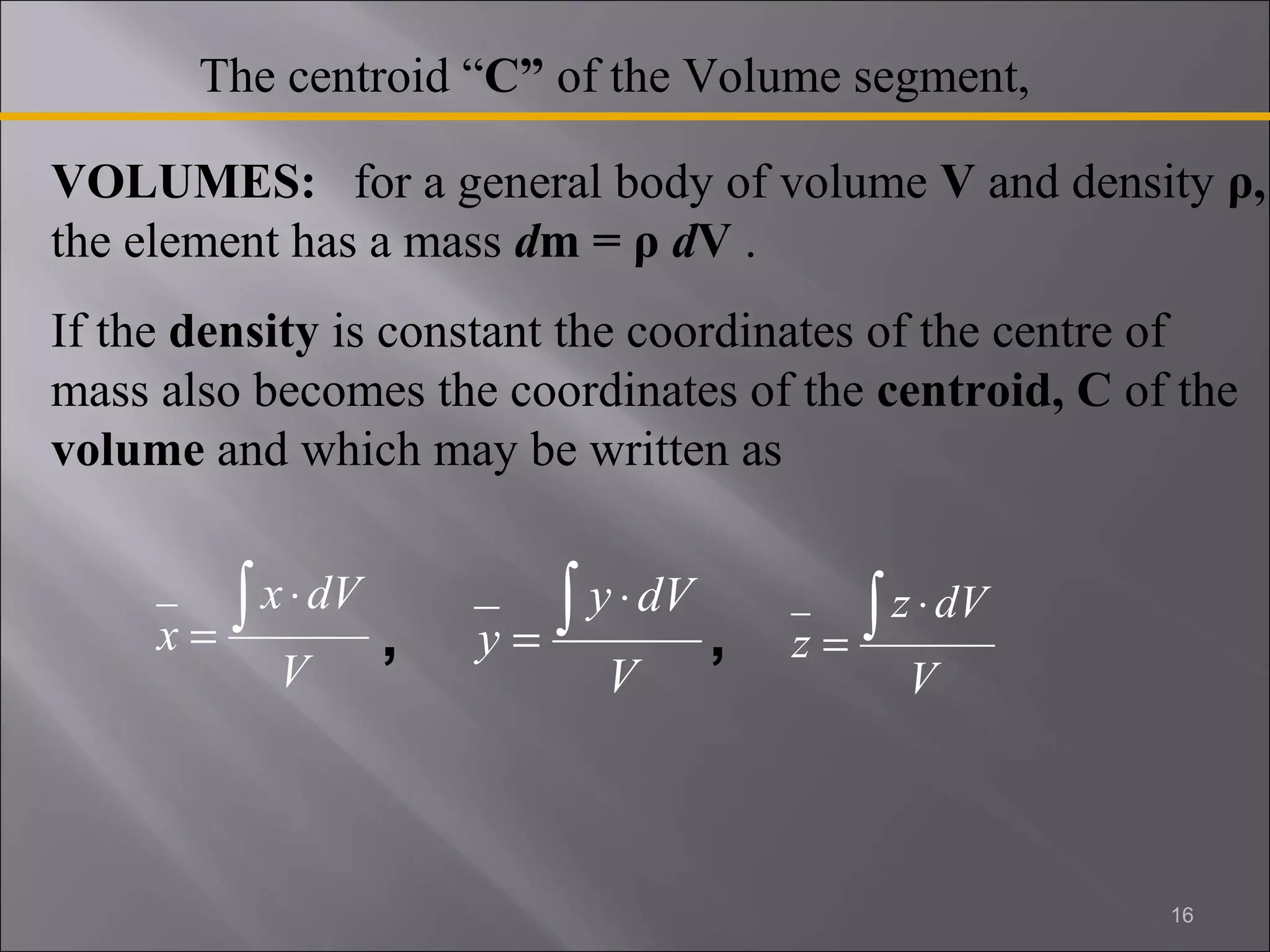 VOLUMES: for a general body of volume V and density ρ, 
the element has a mass dm = ρ dV . 
If the density is constant the coordinates of the centre of 
mass also becomes the coordinates of the centroid, C of the 
volume and which may be written as 
x ò × 
x dV 
V 
= 
y ò × 
y dV 
V 
= 
z ò × 
z dV 
V 
= 
16 
The centroid “C” of the Volume segment, 
, , 
 
