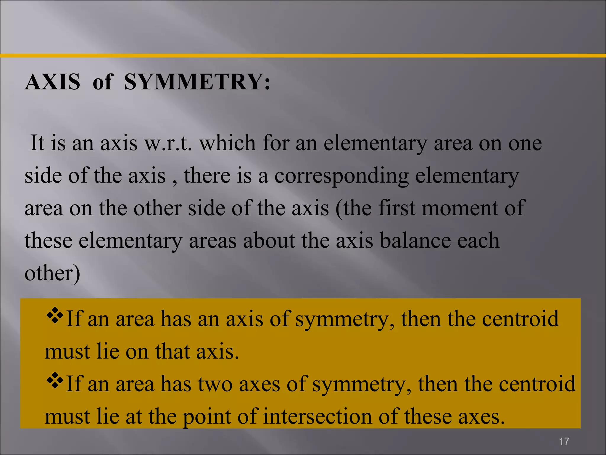 AXIS of SYMMETRY: 
It is an axis w.r.t. which for an elementary area on one 
side of the axis , there is a corresponding elementary 
area on the other side of the axis (the first moment of 
these elementary areas about the axis balance each 
other) 
If an area has an axis of symmetry, then the centroid 
must lie on that axis. 
If an area has two axes of symmetry, then the centroid 
must lie at the point of intersection of these axes. 
17 
 