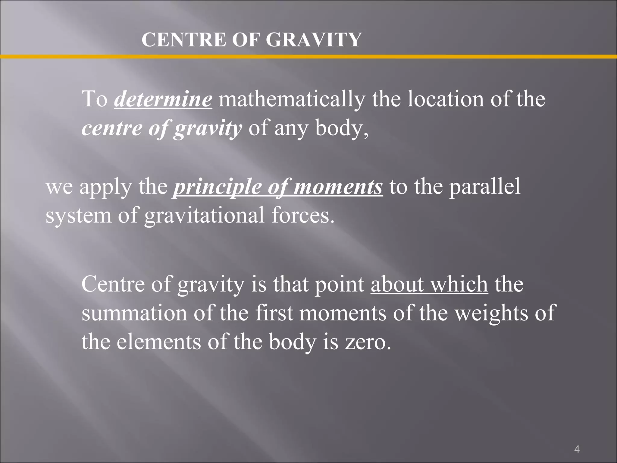 CENTRE OF GRAVITY 
To determine mathematically the location of the 
centre of gravity of any body, 
we apply the principle of moments to the parallel 
system of gravitational forces. 
Centre of gravity is that point about which the 
summation of the first moments of the weights of 
the elements of the body is zero. 
4 
 