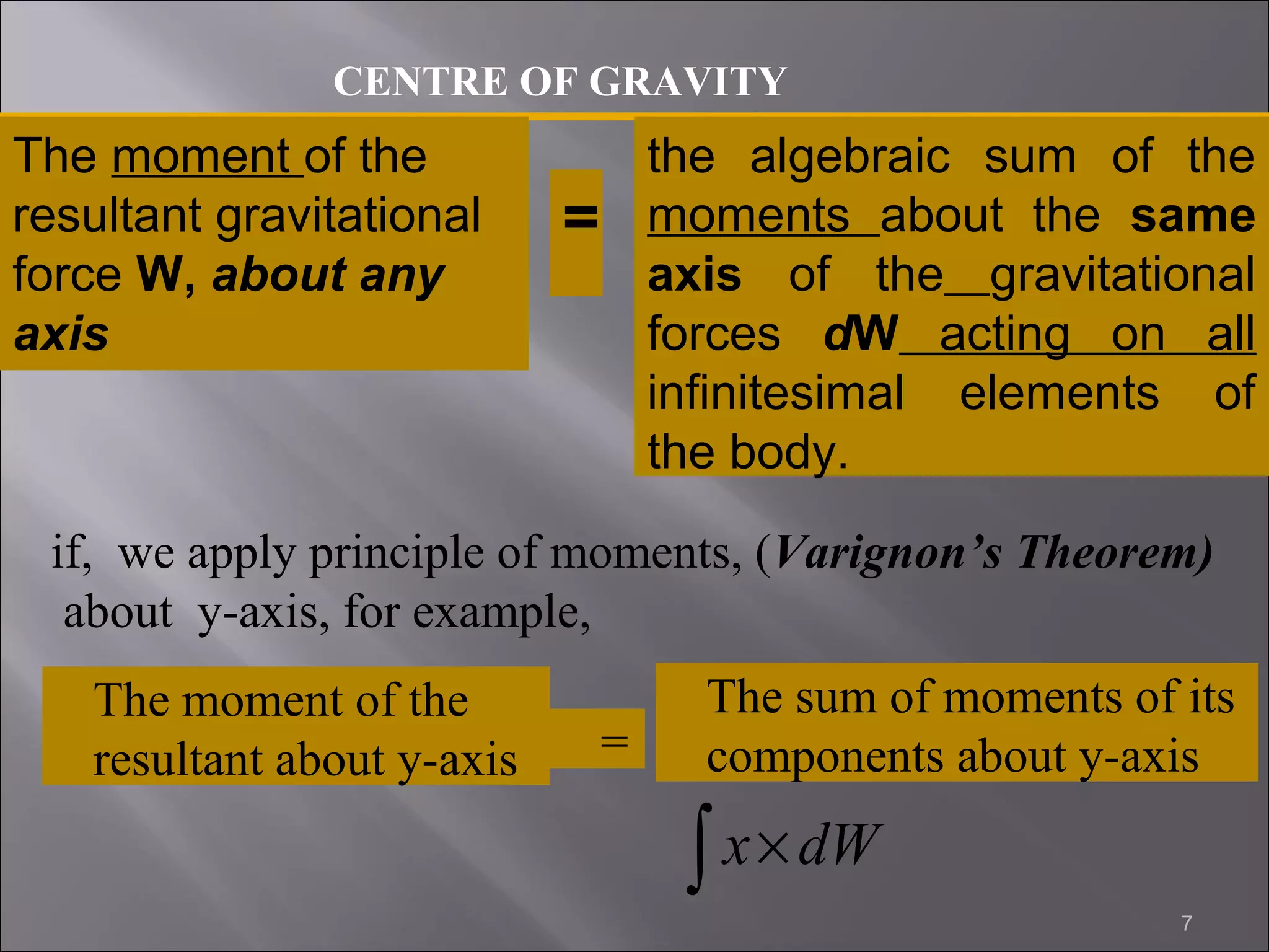 CENTRE OF GRAVITY 
The moment of the 
resultant gravitational 
force W, about any 
axis 
= 
the algebraic sum of the 
moments about the same 
axis of the gravitational 
forces dW acting on all 
infinitesimal elements of 
the body. 
if, we apply principle of moments, (Varignon’s Theorem) 
about y-axis, for example, 
ò x´ dW 
7 
The moment of the 
resultant about y-axis = 
The sum of moments of its 
components about y-axis 
 
