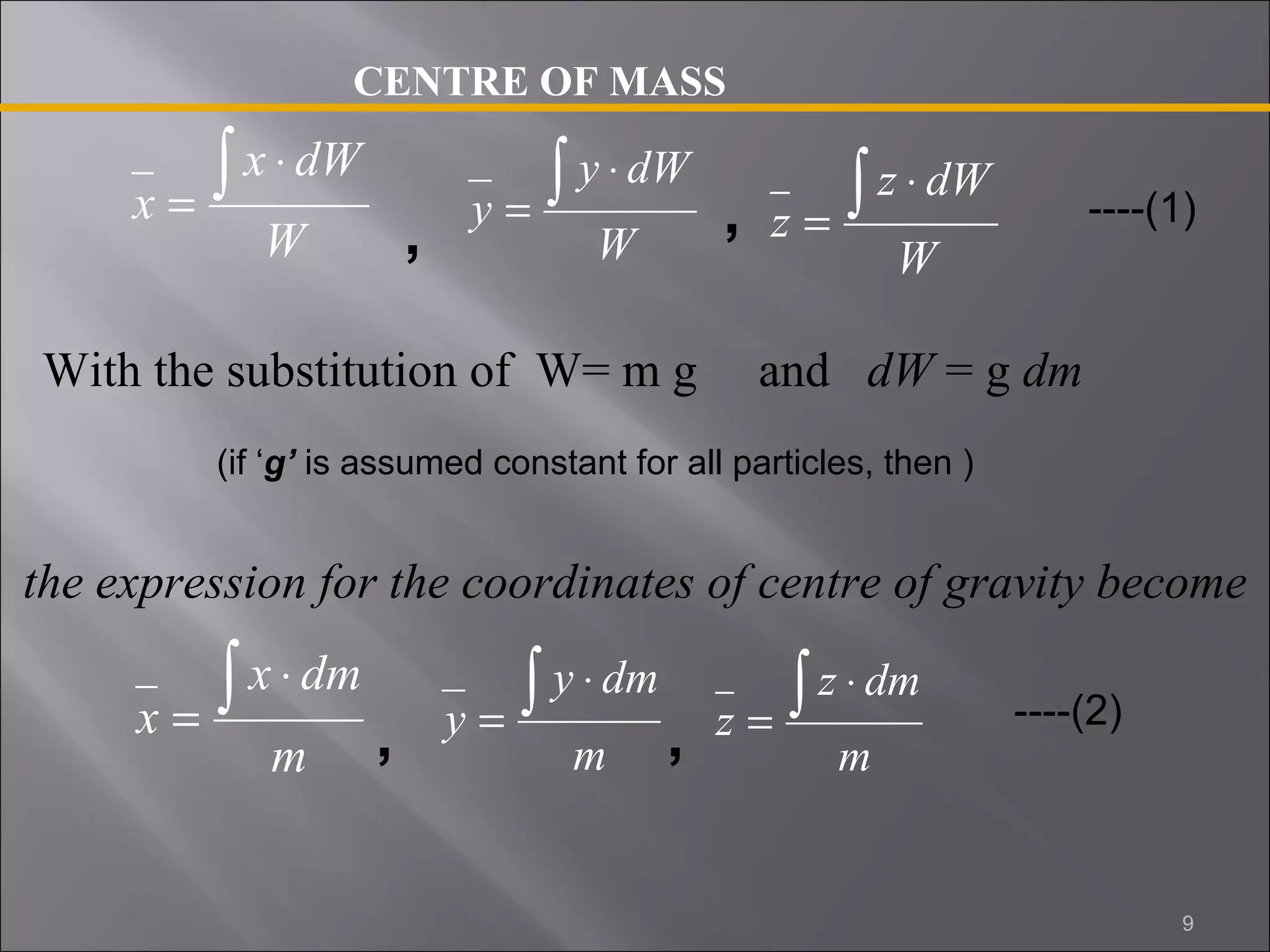 x ò × 
CENTRE OF MASS 
x dW 
W 
= 
y ò × 
y dW 
, = 
, 
W 
z ò × 
z dW 
W 
= 
With the substitution of W= m g and dW = g dm 
(if ‘g’ is assumed constant for all particles, then ) 
the expression for the coordinates of centre of gravity become 
x ò × 
x dm 
m 
= 
y ò × 
y dm 
m 
= 
z ò × 
z dm 
m 
= 
----(1) 
, , ----(2) 
9 
 