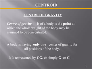 CENTROID 
CENTRE OF GRAVITY 
Centre of gravity : It of a body is the point at 
which the whole weight of the body may be 
assumed to be concentrated. 
A body is having only one center of gravity for 
all positions of the body. 
It is represented by CG. or simply G or C. 
1 
 