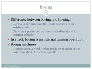 Boring
 Difference between boring and turning:
 Boring is performed on the inside diameter of an
existing hole
 Turning is performed on the outside diameter of an
existing cylinder
 In effect, boring is an internal turning operation
 Boring machines
 Horizontal or vertical - refers to the orientation of the
axis of rotation of machine spindle
13
130810119021 ME 3A
 