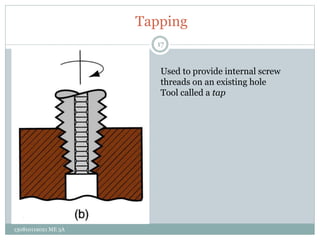 Tapping
Used to provide internal screw
threads on an existing hole
Tool called a tap
17
130810119021 ME 3A
 