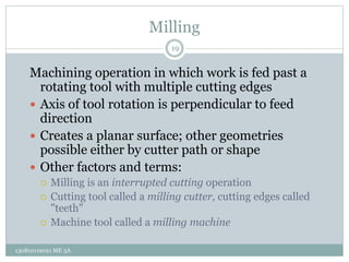 Milling
Machining operation in which work is fed past a
rotating tool with multiple cutting edges
 Axis of tool rotation is perpendicular to feed
direction
 Creates a planar surface; other geometries
possible either by cutter path or shape
 Other factors and terms:
 Milling is an interrupted cutting operation
 Cutting tool called a milling cutter, cutting edges called
"teeth"
 Machine tool called a milling machine
19
130810119021 ME 3A
 