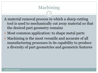 Machining
A material removal process in which a sharp cutting
tool is used to mechanically cut away material so that
the desired part geometry remains
 Most common application: to shape metal parts
 Machining is the most versatile and accurate of all
manufacturing processes in its capability to produce
a diversity of part geometries and geometric features
2
130810119021 ME 3A
 
