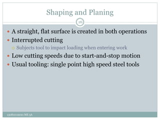 Shaping and Planing
 A straight, flat surface is created in both operations
 Interrupted cutting
 Subjects tool to impact loading when entering work
 Low cutting speeds due to start-and-stop motion
 Usual tooling: single point high speed steel tools
26
130810119021 ME 3A
 