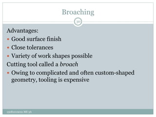Broaching
Advantages:
 Good surface finish
 Close tolerances
 Variety of work shapes possible
Cutting tool called a broach
 Owing to complicated and often custom-shaped
geometry, tooling is expensive
30
130810119021 ME 3A
 